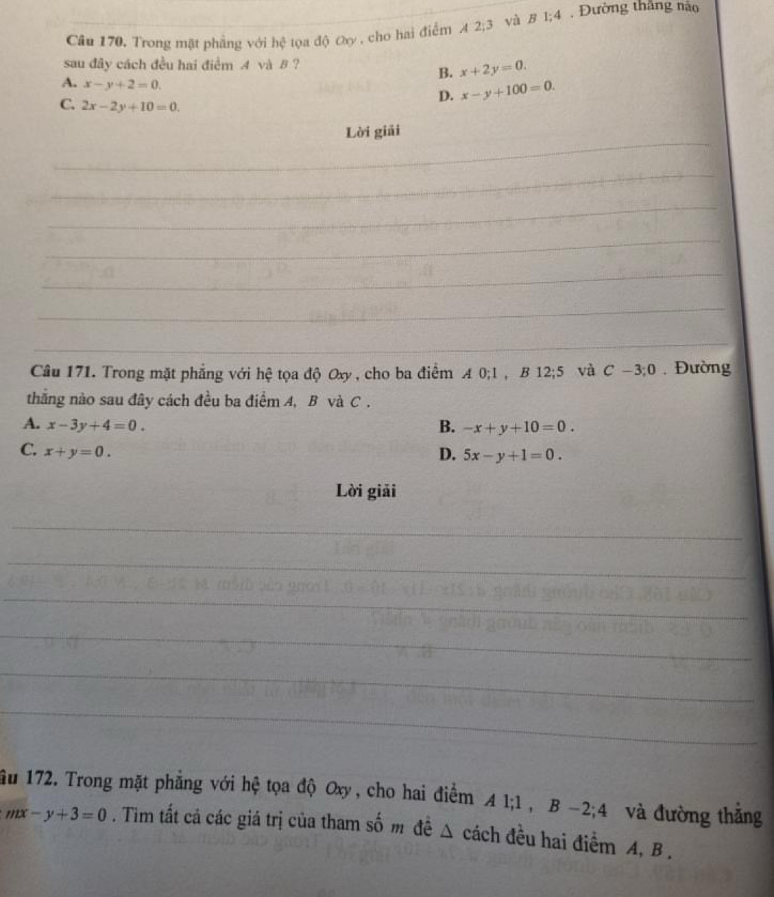 Trong mặt phẳng với hệ tọa độ Oy , cho hai điểm A 2; 3 và B 1;4 Đường thắng nào
sau đây cách đều hai điểm A và B ?
B. x+2y=0.
A. x-y+2=0.
C. 2x-2y+10=0.
D. x-y+100=0. 
_
Lời giải
_
_
_
_
_
_
Câu 171. Trong mặt phẳng với hệ tọa độ Oxy , cho ba điểm A 0; 1 , B 12; 5 và C-3; 0 , Đường
thắng nào sau đây cách đều ba điểm A, B và C.
A. x-3y+4=0. B. -x+y+10=0.
C. x+y=0. D. 5x-y+1=0. 
Lời giải
_
_
_
_
_
_
ầu 172. Trong mặt phẳng với hệ tọa độ Oxy, cho hai điểm A 1; 1 , B -2; 4 và đường thẳng
mx-y+3=0. Tim tất cả các giá trị của tham số m đề Δ cách đều hai điểm A, B.