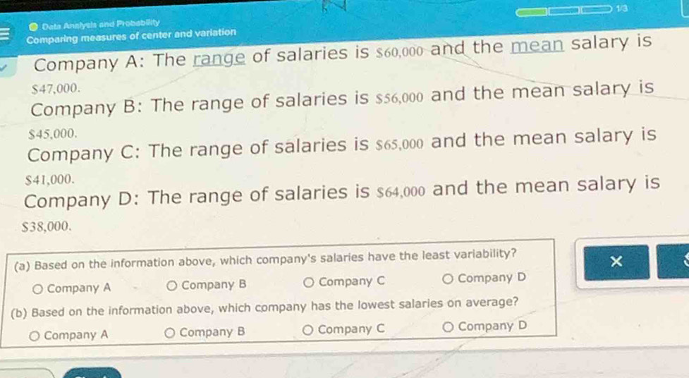 1/3
Data Anslysis and Probability
Comparing measures of center and variation
Company A: The range of salaries is $60,000 and the mean salary is
$47,000.
Company B: The range of salaries is $56,000 and the mean salary is
$45,000.
Company C: The range of salaries is $65,000 and the mean salary is
$41,000.
Company D: The range of salaries is $64,000 and the mean salary is
$38,000.
(a) Based on the information above, which company's salaries have the least variability?
×
O Company A ○ Company B Company C ○ Company D
(b) Based on the information above, which company has the lowest salaries on average?
Company A Company B a Company C Company D