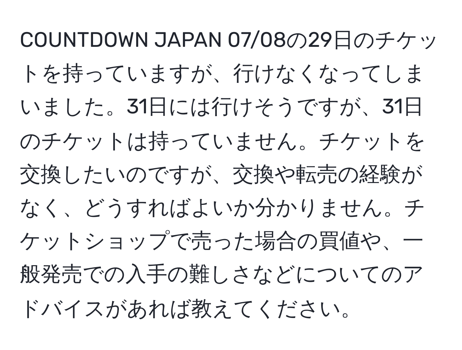 COUNTDOWN JAPAN 07/08の29日のチケットを持っていますが、行けなくなってしまいました。31日には行けそうですが、31日のチケットは持っていません。チケットを交換したいのですが、交換や転売の経験がなく、どうすればよいか分かりません。チケットショップで売った場合の買値や、一般発売での入手の難しさなどについてのアドバイスがあれば教えてください。