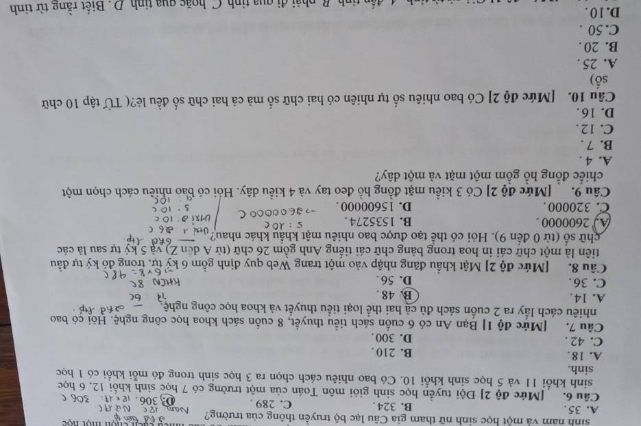 sinh nam và một học sinh nữ tham gia Câu lạc bộ truyền thông của trường?
A. 35 . B. 324. C. 289 .. 18
Câu 6. [Mức độ 2] Đội tuyển học sinh giỏi môn Toán của một trường có 7 học sinh khối 12, 6 học
sinh khổi 11 và 5 học sinh khổi 10. Có bao nhiêu cách chọn ra 3 học sinh trong đó mỗi khối có 1 học
sinh.
A. 18. B. 210 .
C. 42 . D. 300 .
Câu 7. [Mức độ 1] Bạn An có 6 cuốn sách tiểu thuyết, 8 cuốn sách khoa học công nghệ. Hỏi có bao
nhiêu cách lấy ra 2 cuốn sách đủ cả hai thể loại tiểu thuyết và khoa học công nghệ.
A. 14. B. 48 .
C. 36. D. 56 .
Câu 8. [Mức độ 2] Mật khẩu đăng nhập vào một trang Web quy định gồm 6 kỷ tự, trong đỏ ký tự đầu
tiên là một chữ cái in hoa trong bảng chữ cái tiếng Anh gồm 26 chữ (từ A dến Z) và 5 ký tự sau là các
chữ số (từ 0 đến 9). Hỏi có thể tạo được bao nhiêu mật khẩu khác nhau?
A. 2600000 . B. 1535274.
C. 320000 . D. 15600000 .
Câu 9.  [Mức độ 2] Có 3 kiểu mặt đồng hồ đeo tay và 4 kiều dây. Hỏi có bao nhiều cách chọn một
chiếc đồng hỗ gồm một mặt và một dây?
A. 4 .
B. 7 .
C. 12 .
D. 16.
Câu 10. [Mức độ 2] Có bao nhiêu số tự nhiên có hai chữ số mà cả hai chữ số đều lẻ?( Từ tập 10 chữ
số)
A. 25 .
B. 20 .
C. 50 .
D. 1 0 .
tinh B. phải đi qua tinh C.hoặc qua tinh D. Biết rằng từ tinh