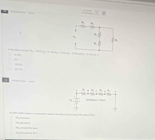 a    om le             
14 Multiple Choice  1 point
Time Fzmaking 01:10:59
In the above circuit, if R_1=10kOmega ,R_2=4.7kOmega ,R_3=4.7kOmega ,R_4-10kOmega and R_5=4.7kOmega ,R_T= )
6.1 kΩ
o□
18.3 kD
24.7 kD
15 Multiple Choice 1 point
A R_1 B R_2 c R_3 D R_4 E
V_5 All resistors =10kOmega
If a fifth 10 kΩ resistor is connected in series in the above circuit, what is the value of VR_4?
VR_4 increases
VR_4 decreases
VR_4 remains the same
VR_4 increases to 10 V