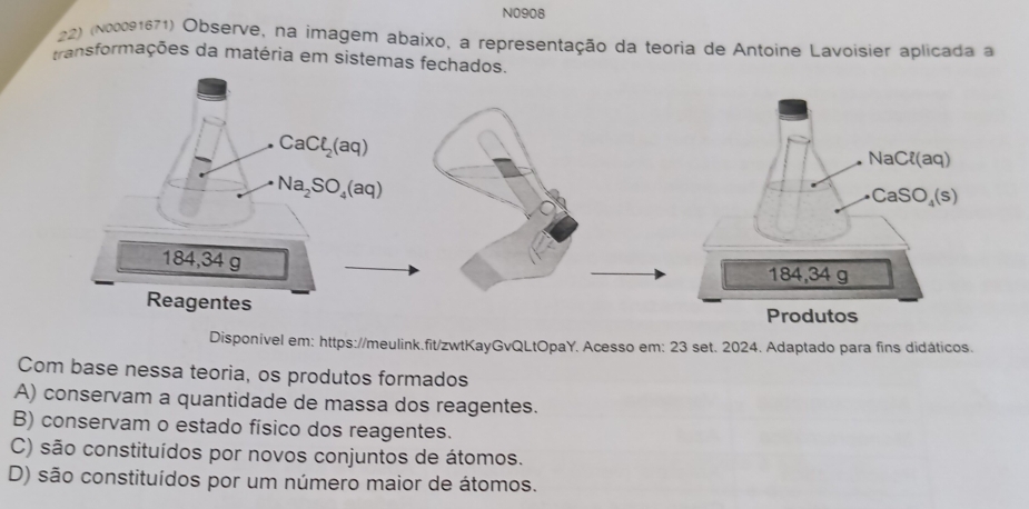 N0908
22) (N00091671) Observe, na imagem abaixo, a representação da teoria de Antoine Lavoisier aplicada a
transformações da matéria em sistemas fechado
Disponível em: https://meulink.fit/zwtKayGvQLtOpaY. Acesso em: 23 set. 2024. Adaptado para fins didáticos.
Com base nessa teoria, os produtos formados
A) conservam a quantidade de massa dos reagentes.
B) conservam o estado físico dos reagentes.
C) são constituídos por novos conjuntos de átomos.
D) são constituídos por um número maior de átomos.