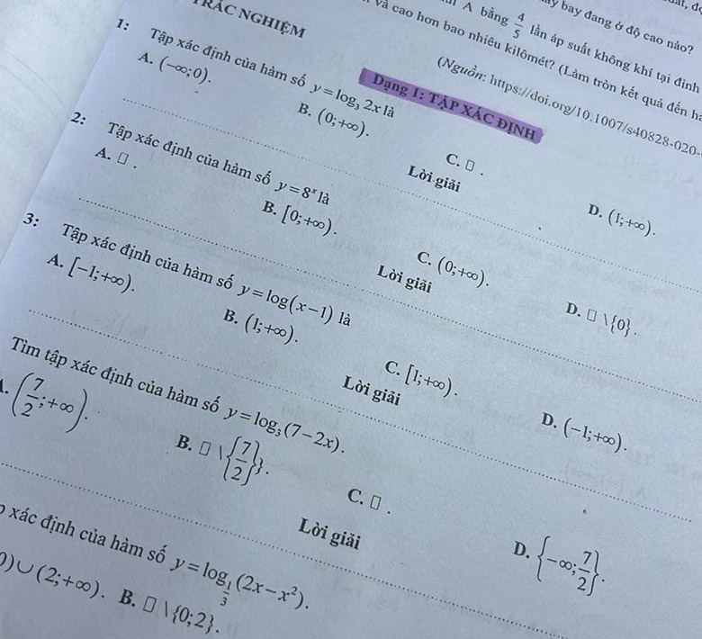 Trác nghiệm
ly bay đang ở độ cao nào?
A bằng  4/5  lần áp suất không khí tại đình
A. (-∈fty ;0). 
và cao hơn bao nhiêu kilômét? (Làm tròn kết quả đến
1: Tập xác định của hàm số y=log _32xla Dạng 1: TẠP XÁC ĐỊNH
Nguồn: https://doi.org/10.1007/s40828-020
B. (0;+∈fty ). 
2: Tập xác định của hàm số y=8^x1a
A. ⊥ .
C. → .
Lời giải
B. [0;+∈fty ).
D. (1;+∈fty ).
C.
A. [-1;+∈fty ). (0;+∈fty ). 
3: Tập xác định của hàm số y=log (x-1) là
Lời giải
D. □ vee  0.
B. (1;+∈fty ). [1;+∈fty ). 
C.
Tìm tập xác định của hàm số y=log _3(7-2x). 
Lời giải
D. (-1;+∈fty ).
( 7/2 ;+∈fty ). B. □   7/2  . C. [ .
9 xác định của hàm số y=log _ 1/3 (2x-x^2). 
Lời giải
 -∈fty ; 7/2 . 
D.
Q)∪ (2;+∈fty ). B. □ vee  0;2.