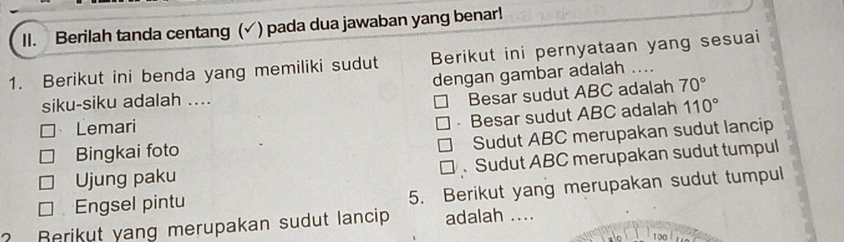 Berilah tanda centang (√) pada dua jawaban yang benar!
1. Berikut ini benda yang memiliki sudut Berikut ini pernyataan yang sesuai
dengan gambar adalah ....
siku-siku adalah ....
Besar sudut ABC adalah 70°
、 Lemari
- Besar sudut ABC adalah 110°
Sudut ABC merupakan sudut lancip
Bingkai foto
、 Sudut ABC merupakan sudut tumpul
Ujung paku
Engsel pintu
5. Berikut yang merupakan sudut tumpul
? Rerikut yang merupakan sudut lancip adalah ....
^ 100