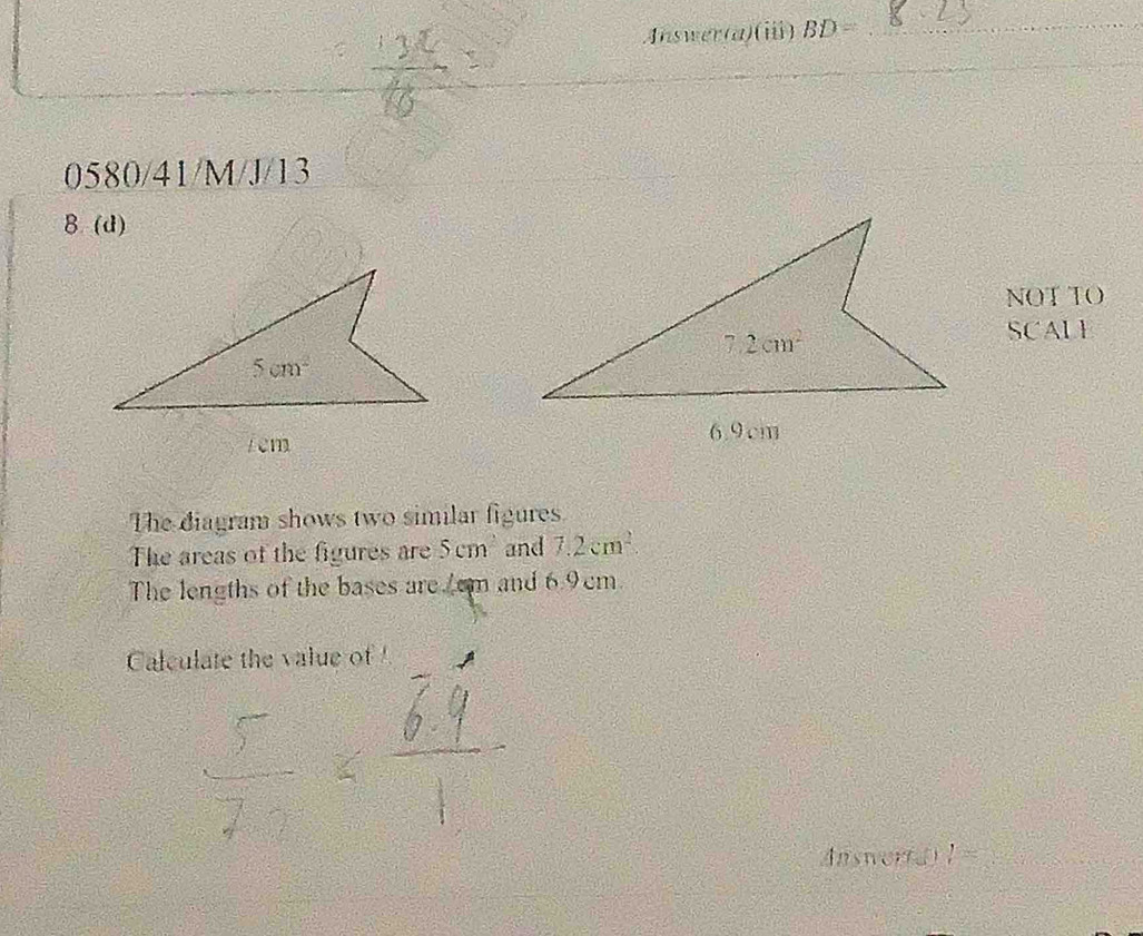 Answer(a)(i) BD= _
0580/41/M/J/13
8(d)
NOT TO
SCALI
The diagram shows two similar figures
The areas of the figures are 5cm and 7.2cm^2
The lengths of the bases are/cm and 6.9cm.
Calculate the value of 
Answor(d) l= _