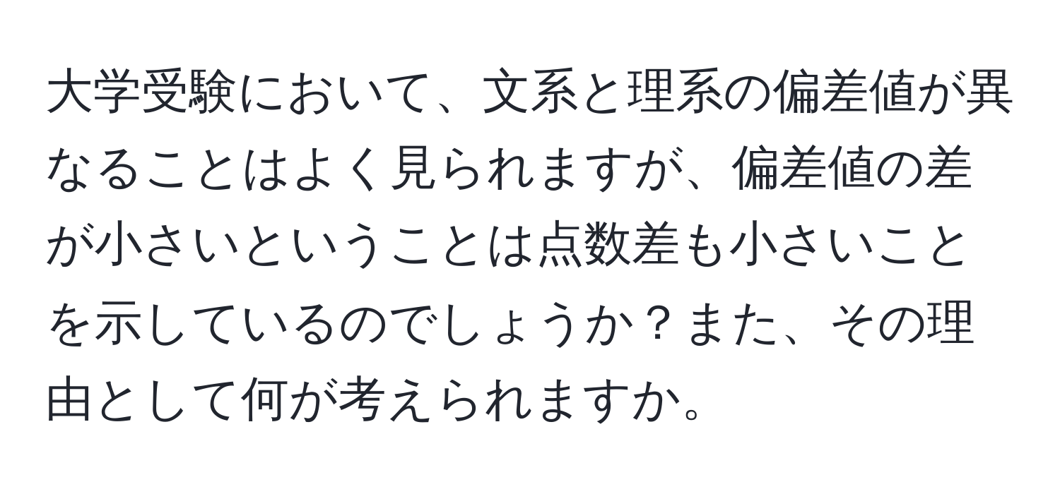 大学受験において、文系と理系の偏差値が異なることはよく見られますが、偏差値の差が小さいということは点数差も小さいことを示しているのでしょうか？また、その理由として何が考えられますか。