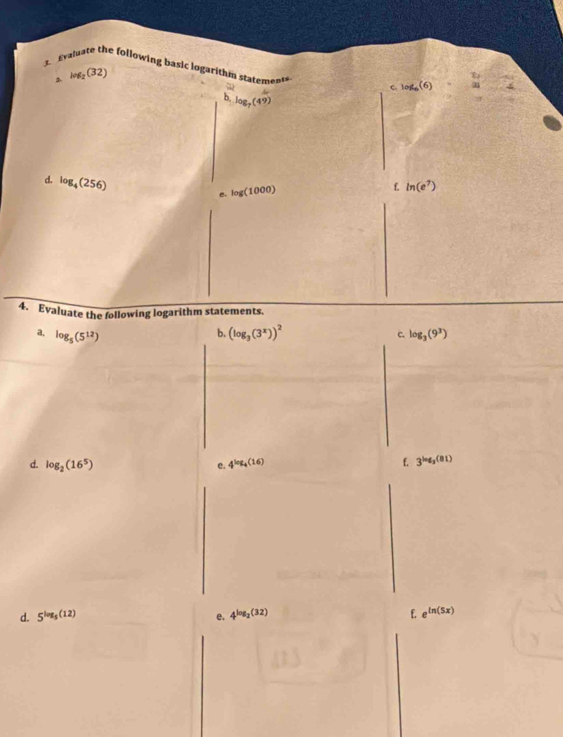 Evaluate the following basic logarithm statement 
3 log _2(32)
C. log _6(6) [] 
b. log _7(49)
d. log _4(256)
e. log (1000)
f ln (e^7)
4. Evaluate the following logarithm statements. 
b. 
a, log _5(5^(12)) (log _3(3^x))^2 c. log _3(9^3)
d. log _2(16^5) 4^(log _4)(16) f. 3^(log _3)(81)
e. 
d. 5^(log _5)(12) e. 4^(log _2)(32) f. e^(ln (5x))