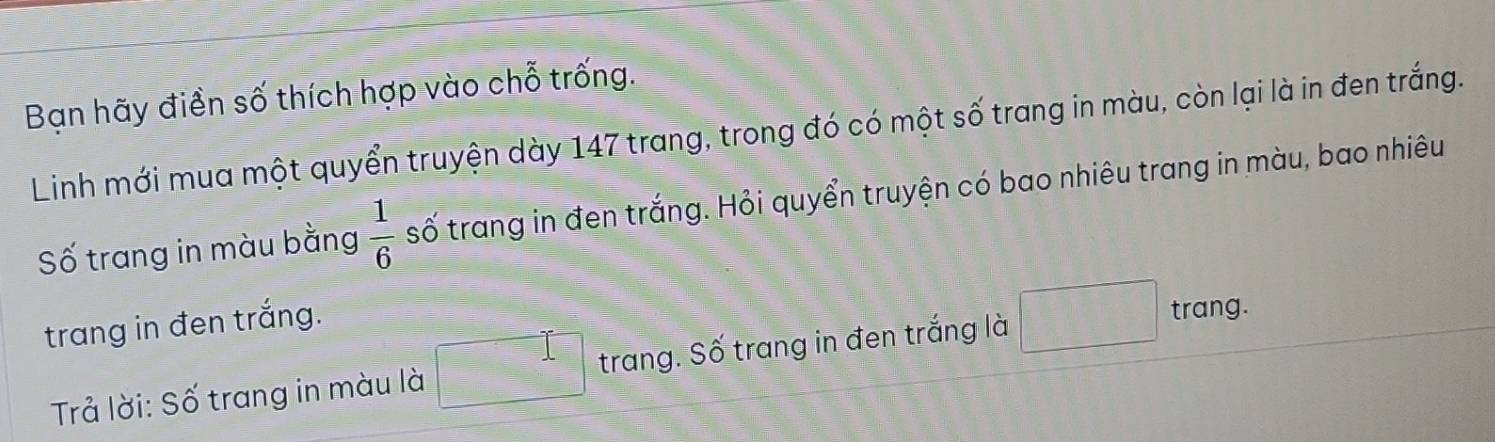 Bạn hãy điền số thích hợp vào chỗ trống. 
Linh mới mua một quyển truyện dày 147 trang, trong đó có một số trang in màu, còn lại là in đen trắng. 
Số trang in màu bằng  1/6  số trang in đen trắng. Hỏi quyển truyện có bao nhiêu trang in màu, bao nhiêu 
trang in đen trắng. 
Trả lời: Số trang in màu là □° trang. Số trang in đen trắng là □ trang.