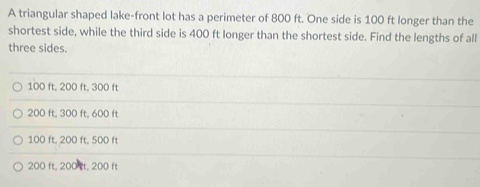 A triangular shaped lake-front lot has a perimeter of 800 ft. One side is 100 ft longer than the
shortest side, while the third side is 400 ft longer than the shortest side. Find the lengths of all
three sides.
100 ft, 200 ft, 300 ft
200 ft, 300 ft, 600 ft
100 ft, 200 ft, 500 ft
200 ft, 200 t, 200 ft