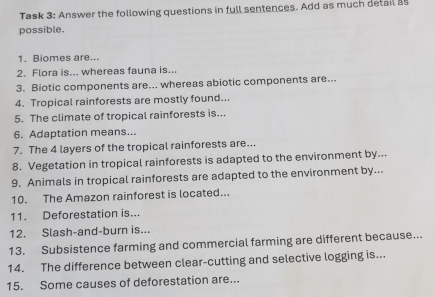 Task 3: Answer the following questions in full sentences. Add as much detail as 
possible. 
1. Biomes are... 
2. Flora is... whereas fauna is... 
3. Biotic components are... whereas abiotic components are... 
4. Tropical rainforests are mostly found... 
5. The climate of tropical rainforests is... 
6. Adaptation means... 
7. The 4 layers of the tropical rainforests are... 
8. Vegetation in tropical rainforests is adapted to the environment by... 
9. Animals in tropical rainforests are adapted to the environment by... 
10. The Amazon rainforest is located... 
11. Deforestation is... 
12. Slash-and-burn is... 
13. Subsistence farming and commercial farming are different because... 
14. The difference between clear-cutting and selective logging is... 
15. Some causes of deforestation are..