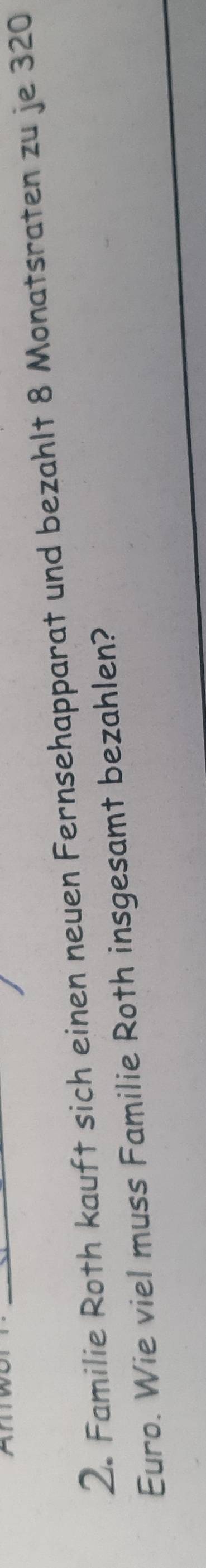 Familie Roth kauft sich einen neuen Fernsehapparat und bezahlt 8 Monatsraten zu je 320
Euro. Wie viel muss Familie Roth insgesamt bezahlen?