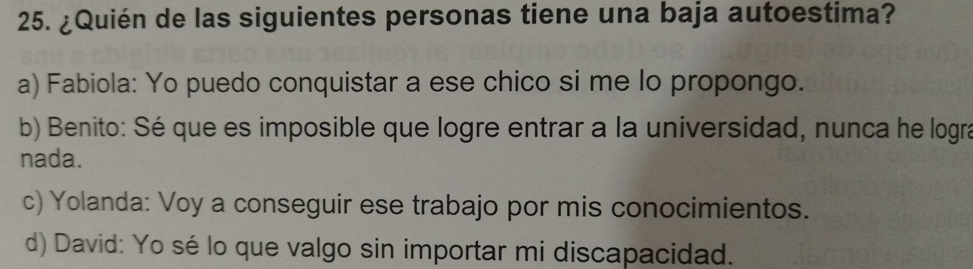 ¿Quién de las siguientes personas tiene una baja autoestima?
a) Fabiola: Yo puedo conquistar a ese chico si me lo propongo.
b) Benito: Sé que es imposible que logre entrar a la universidad, nunca he logra
nada.
c) Yolanda: Voy a conseguir ese trabajo por mis conocimientos.
d) David: Yo sé lo que valgo sin importar mi discapacidad.