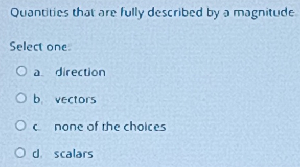 Quantities that are fully described by a magnitude
Select one
a direction
b vectors
cnone of the choices
d scalars