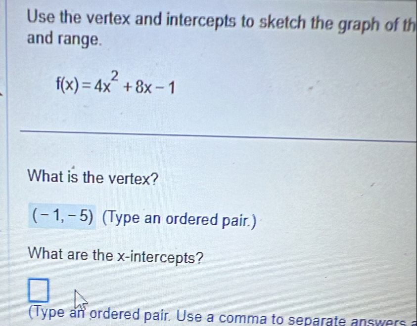 Use the vertex and intercepts to sketch the graph of th 
and range.
f(x)=4x^2+8x-1
What is the vertex?
(-1,-5) (Type an ordered pair.) 
What are the x-intercepts? 
(Type an ordered pair. Use a comma to separate answers