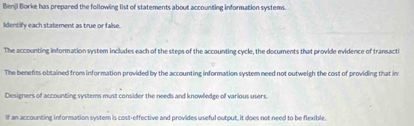 Benji Borke has prepared the following list of statements about accounting information systems. 
Identify each statement as true or false. 
The accounting information system includes each of the steps of the accounting cycle, the documents that provide evidence of transacti 
The benefits obtained from information provided by the accounting information system need not outweigh the cost of providing that in 
Designers of accounting systems must consider the needs and knowledge of various users. 
If an accounting information system is cost-effective and provides useful output, it does not need to be flexible.