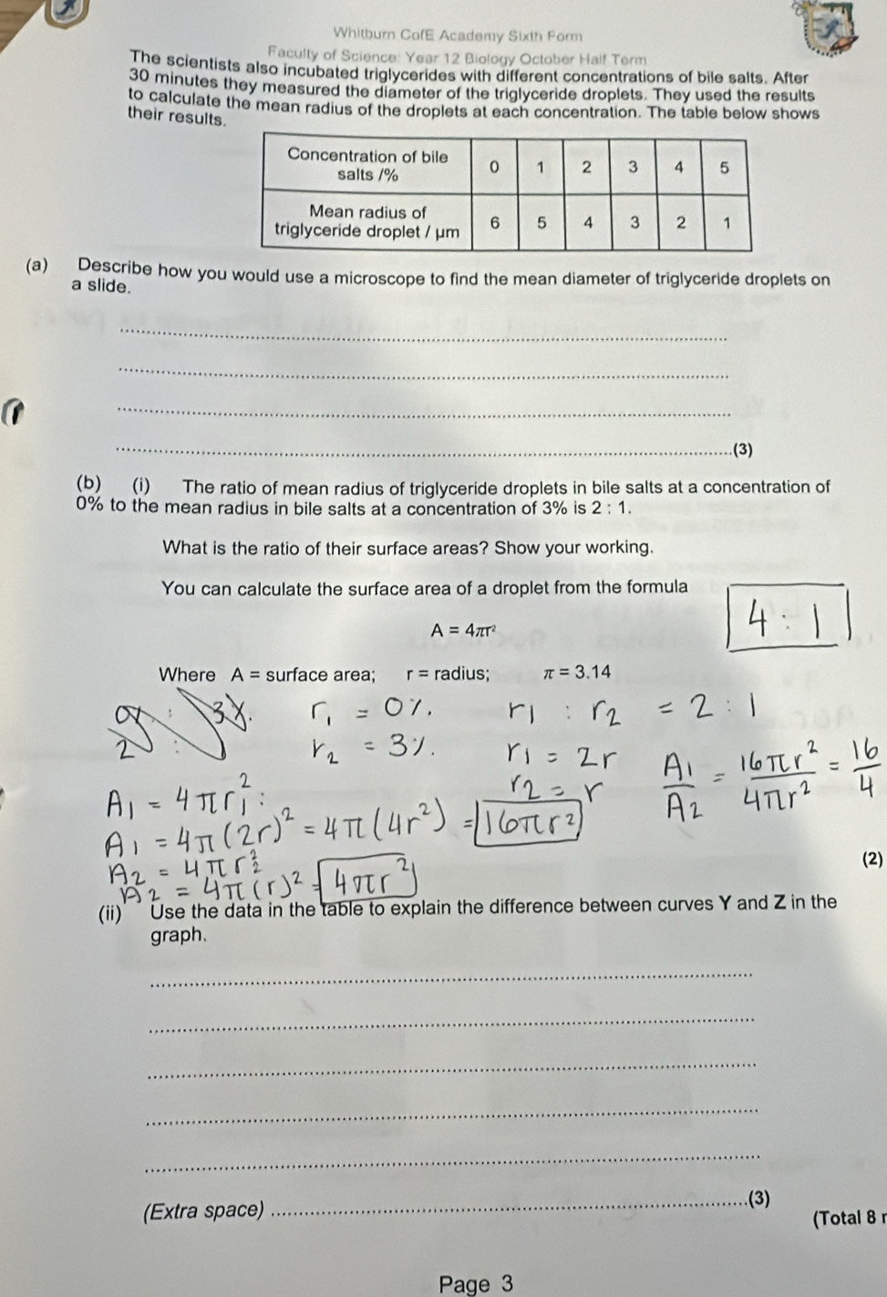 a 
Whitburn CofE Academy Sixth Form 
Faculty of Science: Year 12 Biology October Half Term 
The scientists also incubated triglycerides with different concentrations of bile salts. After
30 minutes they measured the diameter of the triglyceride droplets. They used the results 
to calculate the mean radius of the droplets at each concentration. The table below shows 
their results. 
(a) Describe how you would use a microscope to find the mean diameter of triglyceride droplets on 
a slide. 
_ 
_ 
_ 
_(3) 
(b) (i) The ratio of mean radius of triglyceride droplets in bile salts at a concentration of
0% to the mean radius in bile salts at a concentration of 3% is 2:1. 
What is the ratio of their surface areas? Show your working. 
You can calculate the surface area of a droplet from the formula
A=4π r^2
Where A= surface area; r= radius; π =3.14
(2) 
(ii)' ' Use the data in the table to explain the difference between curves Y and Z in the 
graph. 
_ 
_ 
_ 
_ 
_ 
(Extra space) 
_(3) 
(Total 8 
Page 3