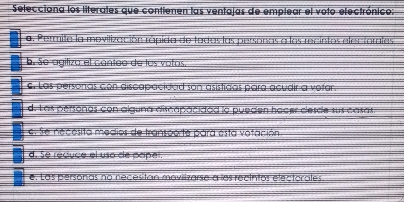 Selecciona los literales que contienen las ventajas de emplear el voto electrónico:
a. Permite la movilización rápida de todas las personas a los recintos electorales
b. Se agiliza el conteo de los votos.
c. Las personas con discapacidad son asistidas para acudir a votar.
d. Las personas con alguna discapacidad lo pueden hacer desde sus casas.
c. Se necesita medios de transporte para esta votación.
d. Se reduce el uso de papel.
e. Las personas no necesitan movilizarse a los recintos electorales.