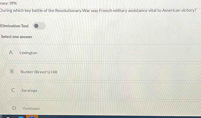 racy: 39%
During which key battle of the Revolutionary War was French military assistance vital to American victory?
Elimination Tool
Select one answer
A Lexington
B Bunker (Breed's) Hill
Saratoga
Yorktown