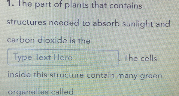 The part of plants that contains 
structures needed to absorb sunlight and 
carbon dioxide is the 
Type Text Here . The cells 
inside this structure contain many green 
organelles called