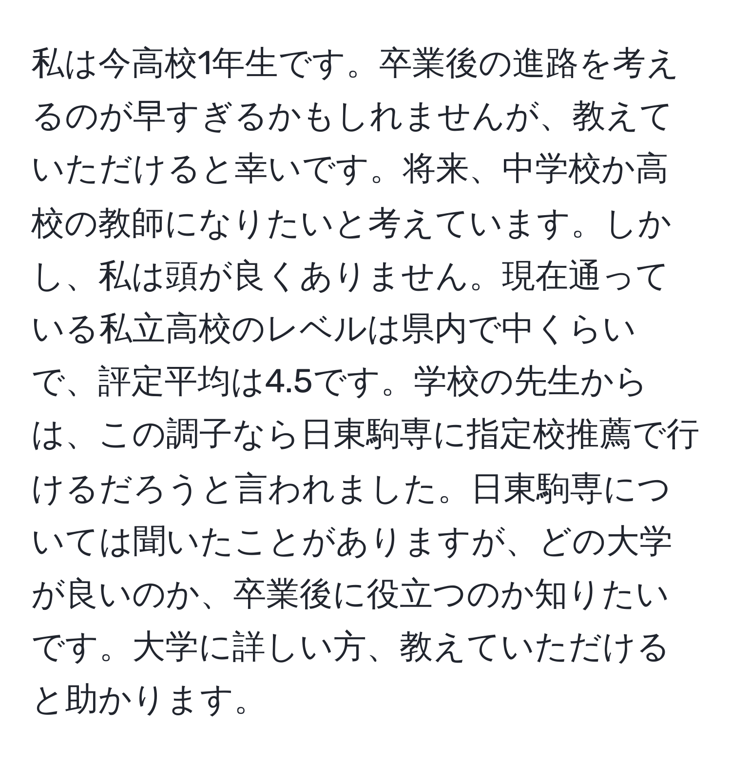 私は今高校1年生です。卒業後の進路を考えるのが早すぎるかもしれませんが、教えていただけると幸いです。将来、中学校か高校の教師になりたいと考えています。しかし、私は頭が良くありません。現在通っている私立高校のレベルは県内で中くらいで、評定平均は4.5です。学校の先生からは、この調子なら日東駒専に指定校推薦で行けるだろうと言われました。日東駒専については聞いたことがありますが、どの大学が良いのか、卒業後に役立つのか知りたいです。大学に詳しい方、教えていただけると助かります。