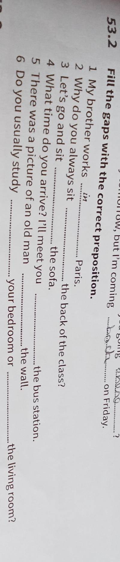 18W, but I'm coming 
_? 
on Friday. 
53.2 Fill the gaps with the correct preposition._ 
1 My brother works Paris. 
2 Why do you always sit 
the back of the class? 
3 Let's go and sit __the sofa. 
4 What time do you arrive? I’ll meet you 
the bus station. 
5 There was a picture of an old man __the wall. 
6 Do you usually study_ 
your bedroom or _the living room?
