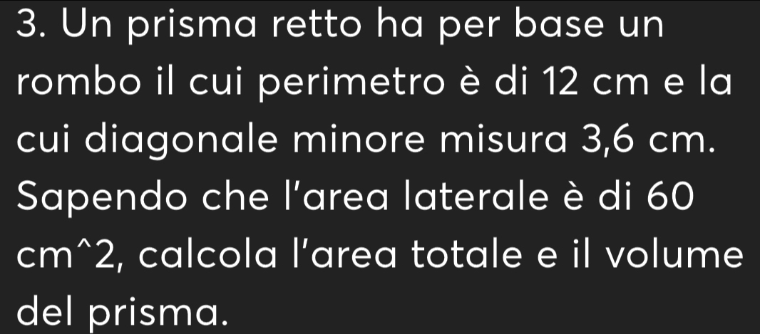 Un prisma retto ha per base un 
rombo il cui perimetro è di 12 cm e la 
cui diagonale minore misura 3,6 cm. 
Sapendo che l'area laterale è di 60
cm^(wedge)2 , calcola l’area totale e il volume 
del prisma.