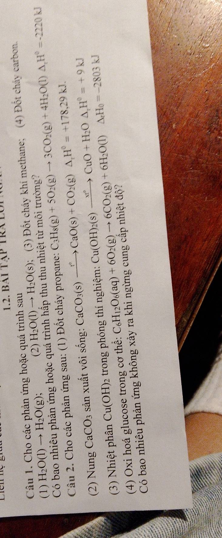 Liên hệ 
1.2. bai Tập Tra lới 
Câu 1. Cho các phản ứng hoặc quá trình sau ; (3) Đốt cháy khí methane; (4) Đốt cháy carbon. 
(1) H_2O(l)to H_2O(g)
(2) H_2O(l)to H_2O(s)
Có bao nhiêu phản ứng hoặc quá trình hấp thu thu nhiệt từ môi trường? 
Câu 2. Cho các phản ứng sau: (1) Đốt cháy propane: C_3H_8(g)+5O_2(g)to 3CO_2(g)+4H_2O(l)△ _1H^0=-2220kJ
(2) Nung CaCO_3 sản xuất vôi sống: CaCO_3(s)xrightarrow t°CaO(s)+CO_2(g)△ _rH°=+178,29kJ. 
(3) Nhiệt phân Cu(OH)_2 trong phóng thí nghiệm: Cu(OH)_2(s)xrightarrow xt°CuO+H_2O△ , H°=+9kJ
(4) Oxi hoá glucose trong cơ thể: C_6H_12O_6(aq)+6O_2(g)to 6CO_2(g)+6H_2O(l)△ _rH_0=-2803kJ
Có bao nhiêu phản ứng không xảy ra khi ngừng cung cấp nhiệt độ?