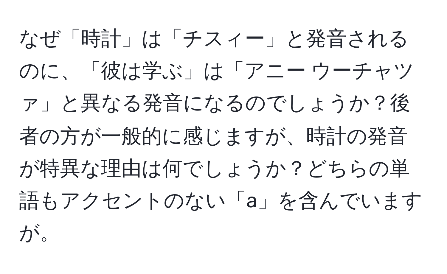 なぜ「時計」は「チスィー」と発音されるのに、「彼は学ぶ」は「アニー ウーチャツァ」と異なる発音になるのでしょうか？後者の方が一般的に感じますが、時計の発音が特異な理由は何でしょうか？どちらの単語もアクセントのない「a」を含んでいますが。