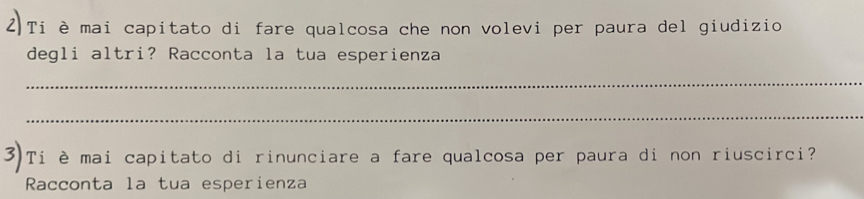 2)Ti è mai capitato di fare qualcosa che non volevi per paura del giudizio 
degli altri? Racconta la tua esperienza 
_ 
_ 
Ti è mai capitato di rinunciare a fare qualcosa per paura di non riuscirci? 
Racconta la tua esperienza