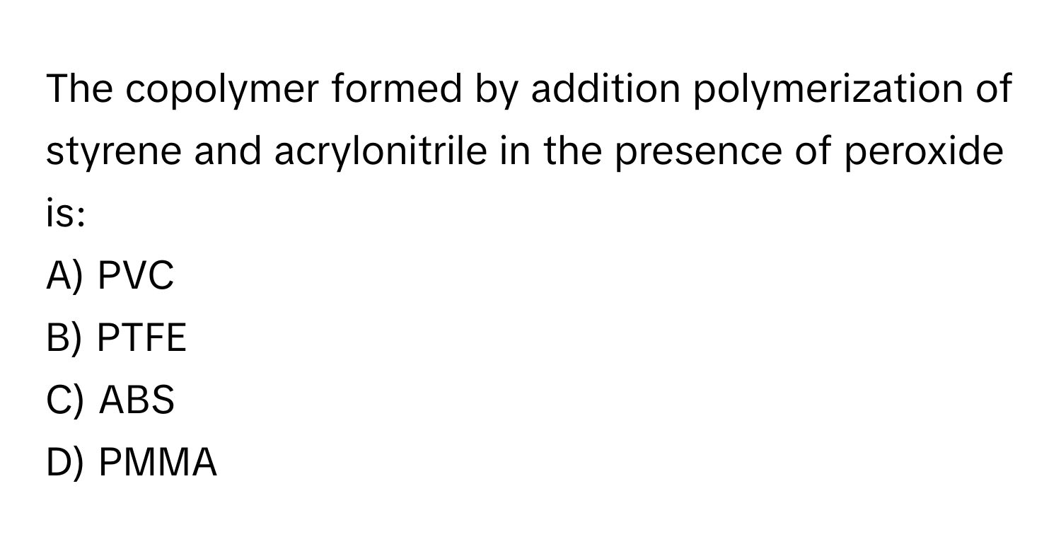 The copolymer formed by addition polymerization of styrene and acrylonitrile in the presence of peroxide is:

A) PVC 
B) PTFE 
C) ABS 
D) PMMA