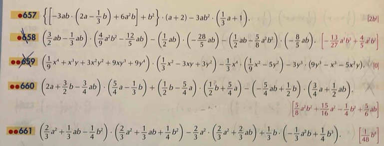 657  [-3ab· (2a- 1/3 b)+6a^2b]+b^2 · (a+2)-3ab^2· ( 1/3 a+1).
[2b²
658
659 ( 1/9 x^4+x^3y+3x^2y^2+9xy^3+9y^4)· ( 1/3 x^2-3xy+3y^2)- 1/3 x^4· ( 1/9 x^2-5y^2)-3y^3· (9y^3-x^3-5x^2y), ^2/10
660 (2a+ 3/2 b- 3/4 ab)· ( 5/4 a- 1/3 b)+( 1/2 b- 5/4 a)· ( 1/2 b+ 5/4 a)-(- 5/4 ab+ 1/2 b)· ( 3/4 a+ 1/2 ab).
[ 5/8 a^2b^2+ 15/16 a^2- 1/4 b^2+ 5/6 ab]
a 661 ( 2/3 a^2+ 1/3 ab- 1/4 b^2)· ( 2/3 a^2+ 1/3 ab+ 1/4 b^2)- 2/3 a^2· ( 2/3 a^2+ 2/3 ab)+ 1/3 b· (- 1/3 a^2b+ 1/4 b^3). ^K) [ 1/48 b^4]