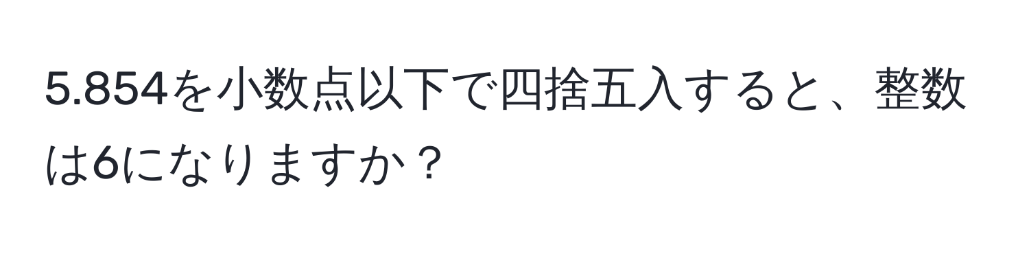 5.854を小数点以下で四捨五入すると、整数は6になりますか？