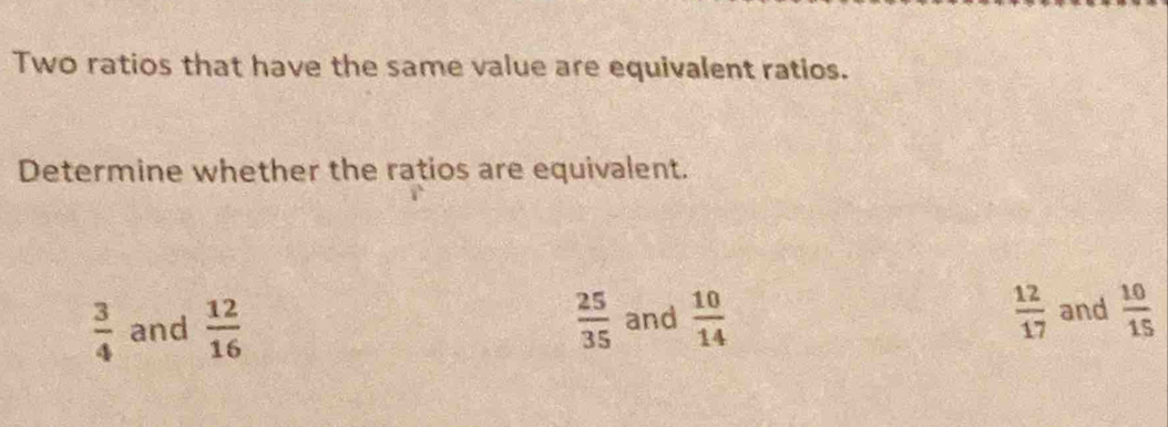 Two ratios that have the same value are equivalent ratios.
Determine whether the ratios are equivalent.
 12/17 
 3/4  and  12/16   25/35  and  10/14  and  10/15 