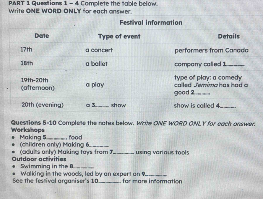 Complete the table below. 
Write ONE WORD ONLY for each answer. 
Questions 5-10 Complete the notes below. Write ONE WORD ONLY for each answer. 
Workshops 
Making 5 _ food 
(children only) Making 6._ 
(adults only) Making toys from 7 _ using various tools 
Outdoor activities 
Swimming in the 8_ 
Walking in the woods, led by an expert on 9 _ 
See the festival organiser's 10 _ for more information
