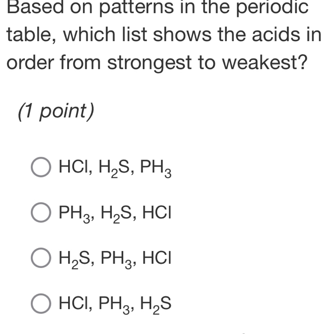 Based on patterns in the periodic
table, which list shows the acids in
order from strongest to weakest?
(1 point)
H ICl, H_2S, PH_3
PH_3, H_2S, HCl
H_2S, PH_3. HCl
HCl, PH_3, H_2S