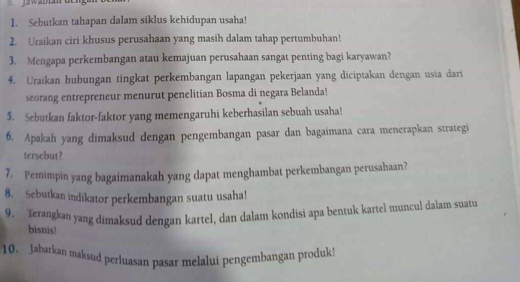 Jawabian de 
1. Sebutkan tahapan dalam siklus kehidupan usaha! 
2. Uraikan ciri khusus perusahaan yang masih dalam tahap pertumbuhan! 
3. Mengapa perkembangan atau kemajuan perusahaan sangat penting bagi karyawan? 
4. Uraikan hubungan tingkat perkembangan lapangan pekerjaan yang diciptakan dengan usia dari 
seorang entrepreneur menurut penelitian Bosma di negara Belanda! 
5. Sebutkan faktor-faktor yang memengaruhi keberhasilan sebuah usaha! 
6. Apakah yang dimaksud dengan pengembangan pasar dan bagaimana cara menerapkan strategi 
tersebut? 
7. Pemimpin yang bagaimanakah yang dapat menghambat perkembangan perusahaan? 
8. Sebutkan indikator perkembangan suatu usaha! 
9. Terangkan yang dimaksud dengan kartel, dan dalam kondisi apa bentuk kartel muncul dalam suatu 
bisnis! 
10. Jabarkan maksud perluasan pasar melalui pengembangan produk!