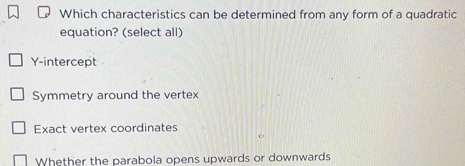 Which characteristics can be determined from any form of a quadratic
equation? (select all)
Y-intercept
Symmetry around the vertex
Exact vertex coordinates
Whether the parabola opens upwards or downwards