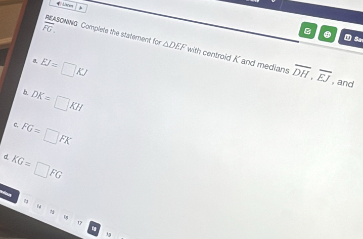 Listen
overline FG. 
Sa
REASONING Complete the statement for △ DEF with centroid K and medians overline DH, overline EJ , and
3. EJ=□ KJ
b. DK=□ KH
c. FG=□ FK
d.
KG=□ FG
wious 1 14
15
16
17
18
19