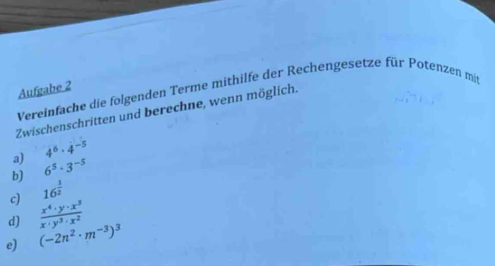 Aufgabe 2 
Vereinfache die folgenden Terme mithilfe der Rechengesetze für Potenzen mit 
Zwischenschritten und berechne, wenn möglich. 
a) 4^6· 4^(-5)
b) 6^5· 3^(-5)
c) 16^(frac 1)2
d)  x^4· y· x^3/x· y^3· x^2 
e) (-2n^2· m^(-3))^3