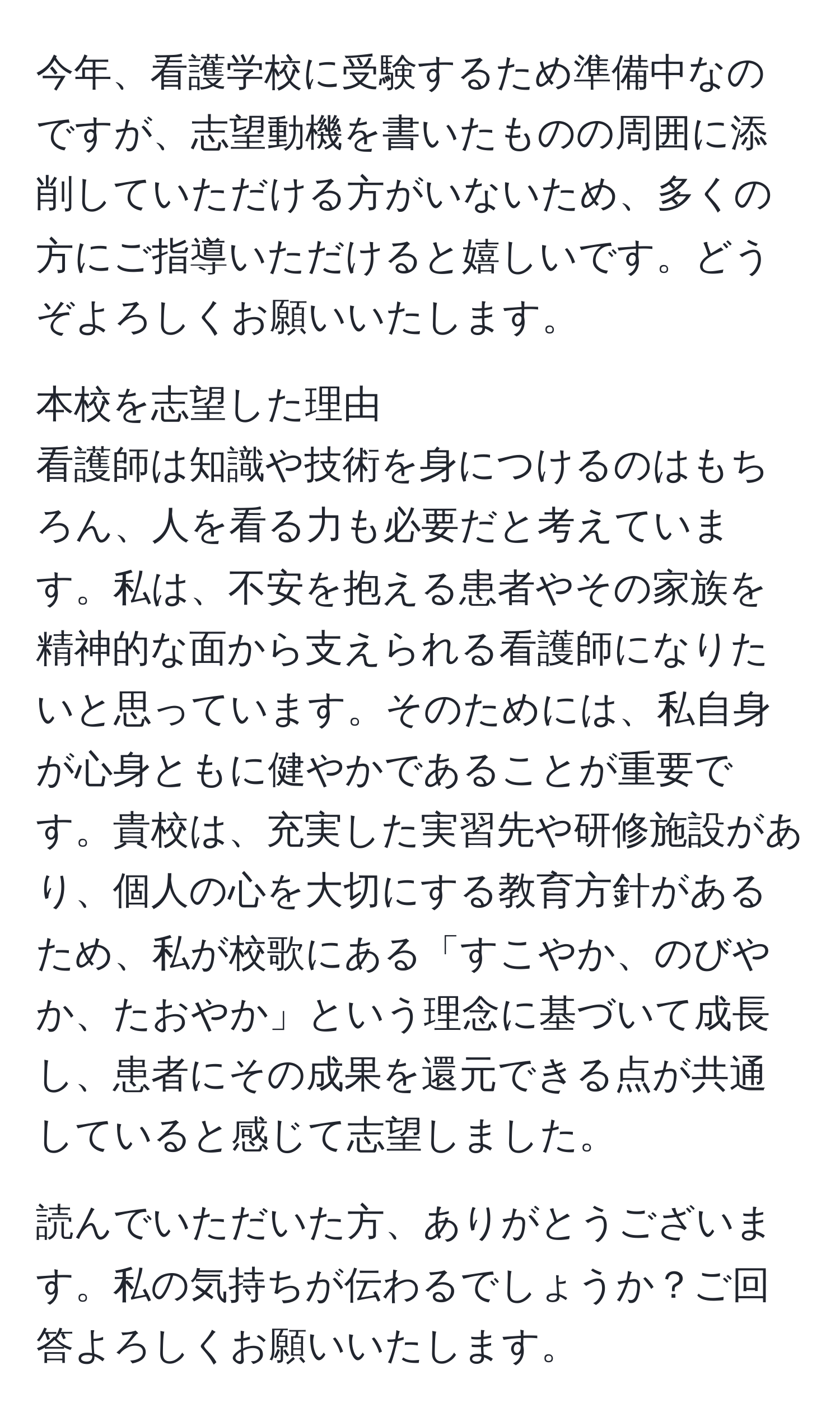 今年、看護学校に受験するため準備中なのですが、志望動機を書いたものの周囲に添削していただける方がいないため、多くの方にご指導いただけると嬉しいです。どうぞよろしくお願いいたします。

本校を志望した理由
看護師は知識や技術を身につけるのはもちろん、人を看る力も必要だと考えています。私は、不安を抱える患者やその家族を精神的な面から支えられる看護師になりたいと思っています。そのためには、私自身が心身ともに健やかであることが重要です。貴校は、充実した実習先や研修施設があり、個人の心を大切にする教育方針があるため、私が校歌にある「すこやか、のびやか、たおやか」という理念に基づいて成長し、患者にその成果を還元できる点が共通していると感じて志望しました。

読んでいただいた方、ありがとうございます。私の気持ちが伝わるでしょうか？ご回答よろしくお願いいたします。