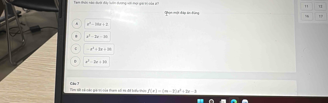 Tam thức nào dưới đây luôn dương với mọi giá trị của x?
11 12
Ghọn một đáp án đúng
16 17
A x^2-10x+2
B x^2-2x-10
C -x^2+2x+10
D x^2-2x+10. 
Câu 7
Tìm tất cả các giá trị của tham số m để biểu thức f(x)=(m-2)x^2+2x-3