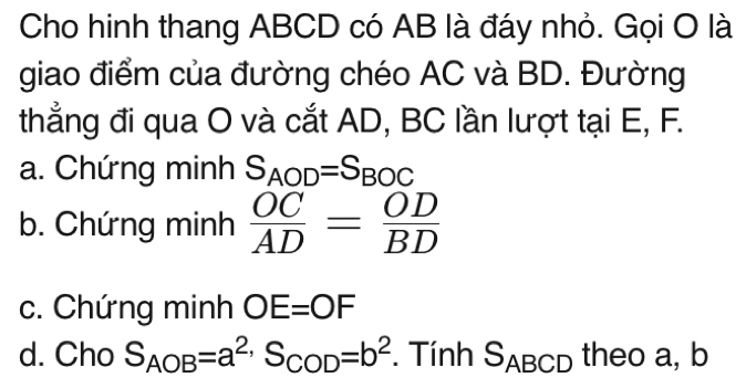 Cho hinh thang ABCD có AB là đáy nhỏ. Gọi O là
giao điểm của đường chéo AC và BD. Đường
thẳng đi qua O và cắt AD, BC lần lượt tại E, F.
a. Chứng minh S_AOD=S_BOC
b. Chứng minh  OC/AD = OD/BD 
c. Chứng minh OE=OF
d. Cho S_AOB=a^(2,)S_COD=b^2. Tính S_ABCD theo a, b