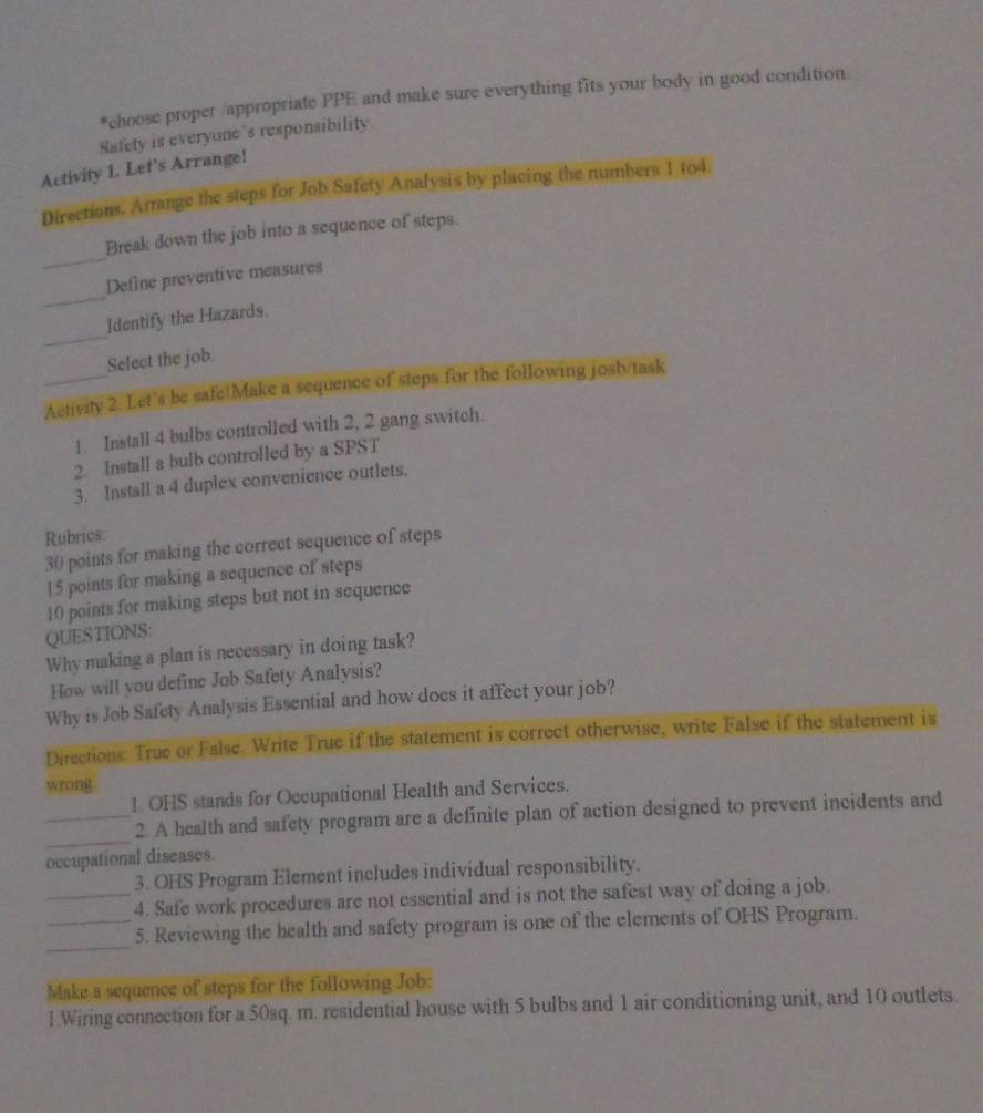 choose proper /appropriate PPE and make sure everything fits your body in good condition 
Safety is everyone’s responsibility 
Activity 1. Let’s Arrange! 
Directions. Amange the steps for Job Safety Analysis by placing the numbers 1 104. 
_ 
Break down the job into a sequence of steps. 
_ 
Define preventive measures 
_ 
Identify the Hazards. 
Select the job. 
_Activity 2. Let's be safe!Make a sequence of steps for the following josb/task 
1. Install 4 bulbs controlled with 2, 2 gang switch. 
2. Install a bulb controlled by a SPST 
3. Install a 4 duplex convenience outlets. 
Rubrics:
30 points for making the correct sequence of steps
15 points for making a sequence of steps
10 points for making steps but not in sequence 
QUESTIONS: 
Why making a plan is necessary in doing task? 
How will you define Job Safety Analysis? 
Why is Job Safety Analysis Essential and how does it affect your job? 
Directions: True or False. Write True if the statement is correct otherwise, write False if the statement is 
wrong. 
1. OHS stands for Occupational Health and Services. 
_ 
_2. A health and safety program are a definite plan of action designed to prevent incidents and 
occupational diseases. 
3. OHS Program Element includes individual responsibility. 
_4. Safe work procedures are not essential and is not the safest way of doing a job. 
_ 
_5. Reviewing the health and safety program is one of the elements of OHS Program. 
Make a sequence of steps for the following Job: 
1.Wiring connection for a 50sq. m. residential house with 5 bulbs and 1 air conditioning unit, and 10 outlets.