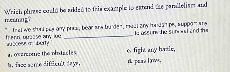 Which phrase could be added to this example to extend the parallelism and
meaning?
that we shall pay any price, bear any burden, meet any hardships, support any
friend, oppose any foe, _to assure the survival and the
success of liberty."
a. overcome the pbstacles, c. fight any battle,
b. face some difficult days, d. pass laws,