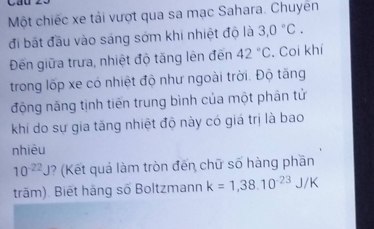 cau 
Một chiếc xe tái vượt qua sa mạc Sahara. Chuyên 
đi bắt đầu vào sáng sớm khi nhiệt độ là 3,0°C. 
Đến giữa trưa, nhiệt độ tăng lên đến 42°C. Coi khí 
trong lốp xe có nhiệt độ như ngoài trời. Độ tăng 
động năng tịnh tiến trung bình của một phân tử 
khí do sự gia tăng nhiệt độ này có giá trị là bao 
nhiêu
10^(-22)J ? (Kết quả làm tròn đến chữ số hàng phần 
trăm). Biết hằng số Boltzmann k=1,38.10^(-23)J/K