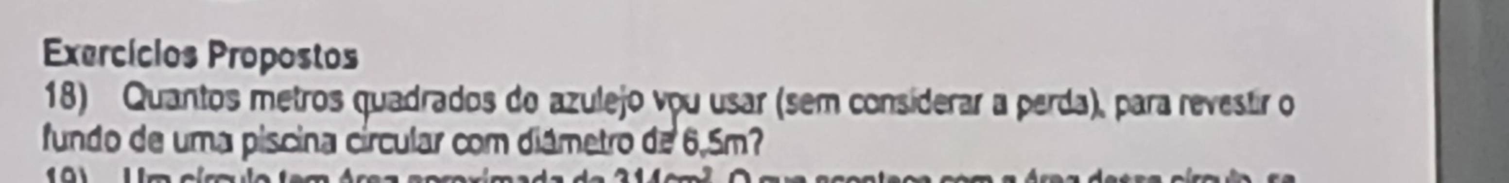 Exercícios Propostos 
18) Quantos metros quadrados do azulejo vou usar (sem consíderar a perda), para revestir o 
fundo de uma piscina círcular com diámetro de 6,5m?
2- -3