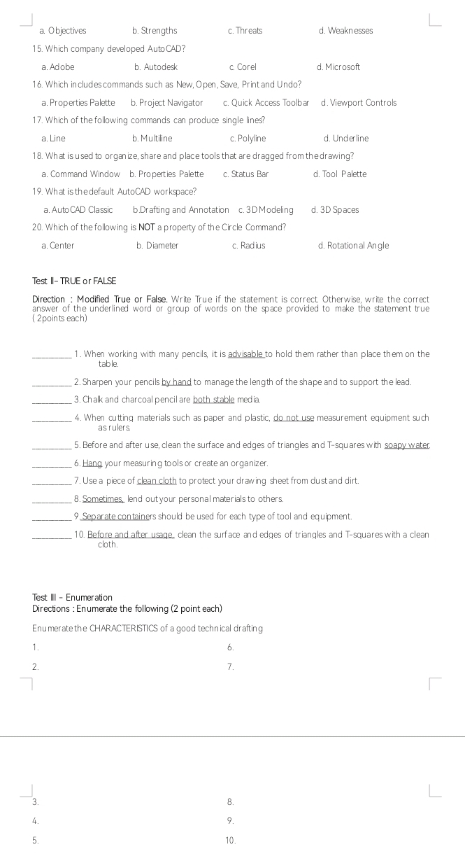 a. O bjectives b. Strengths c. Threats d. Weakn esses
15. Which company developed AutoCAD?
a. Adobe b. Autodesk c. Corel d. Microsoft
16. Which includescommands such as New, Open, Save, Print and Undo?
a. Properties Palette b. Project Navigator c. Quick Access Toolbar d. Viewport Controls
17. Which of the following commands can produce single lines?
a. Line b. Multiline c. Polyline d. Underline
18. What is used to organize, share and place tools that are dragged from the drawing?
a. Command Window b. Properties Palette c. Status Bar d. Tool Palette
19. What is the default AutoCAD workspace?
a. Auto CAD Cla ssic b.Drafting and Annotation c. 3 DModeling d. 3D Spaces
20. Which of the following is NOT a property of the Circle Command?
a. Center b. Diameter c. Radius d. Rotation al Angle
Test II- TRUE or FALSE
Direction : Modified True or False. Write True if the statement is correct. Otherwise, write the correct
answer of the underlined word or group of words on the space provided to make the statement true
( 2points each)
_1. When working with many pencils, it is advisable to hold them rather than place them on the
table.
_2. Sharpen your pencils by hand to manage the length of the shape and to support the lead.
_3. Chalk and charcoal pencil are both stable media.
_4. When cutting materials such as paper and plastic, do not use measurement equipment such
as rulers.
_5. Before and after use, clean the surface and edges of triangles and T-squares with soapy water
_6. Hang your measuring tools or create an organizer
_7. Use a piece of clean cloth to protect your drawing sheet from dust and dirt
_8. Sometimes, lend out your personal materials to others.
_9. Separate containers should be used for each type of tool and equipment.
_10. Before and after usage, clean the surface and edges of triangles and T-squares with a clean
cloth.
Test III - Enumeration
Directions : Enumerate the following (2 point each)
Enumeratethe CHARACTERISTICS of a good technical drafting
1.
6.
2.
7.
3.
8.
4.
9.
5. 10.