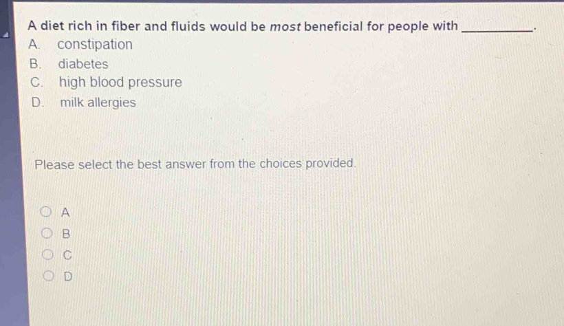 A diet rich in fiber and fluids would be most beneficial for people with __.
A. constipation
B. diabetes
C. high blood pressure
D. milk allergies
Please select the best answer from the choices provided.
A
B
C
D