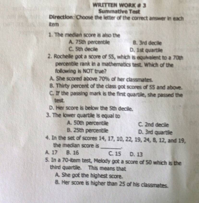 WRITTEN WORK # 3
Summative Test
Direction: Choose the letter of the correct answer in each
item
1. The median score is also the
A. 75th percentile B. 3rd decile
C. 5th decile D. 1st quartile
2. Rochelle got a score of 55, which is equivalent to a 70th
percentile rank in a mathematics test. Which of the
following is NOT true?
A. She scored above 70% of her classmates.
B. Thirty percent of the class got scores of 55 and above.
C. If the passing mark is the first quartile, she passed the
test.
D. Her score is below the 5th decile.
3. The lower quartile is equal to
A. 50th percentile C. 2nd decile
B. 25th percentile D. 3rd quartile
4. In the set of scores 14, 17, 10, 22, 19, 24, 8, 12, and 19,
the median score is _-.
A. 17 B. 16 C. 15 D. 13
5. In a 70 -(tem test, Melody got a score of 50 which is the
third quartile. This means that
A. She got the highest score.
B. Her score is higher than 25 of his classmates.