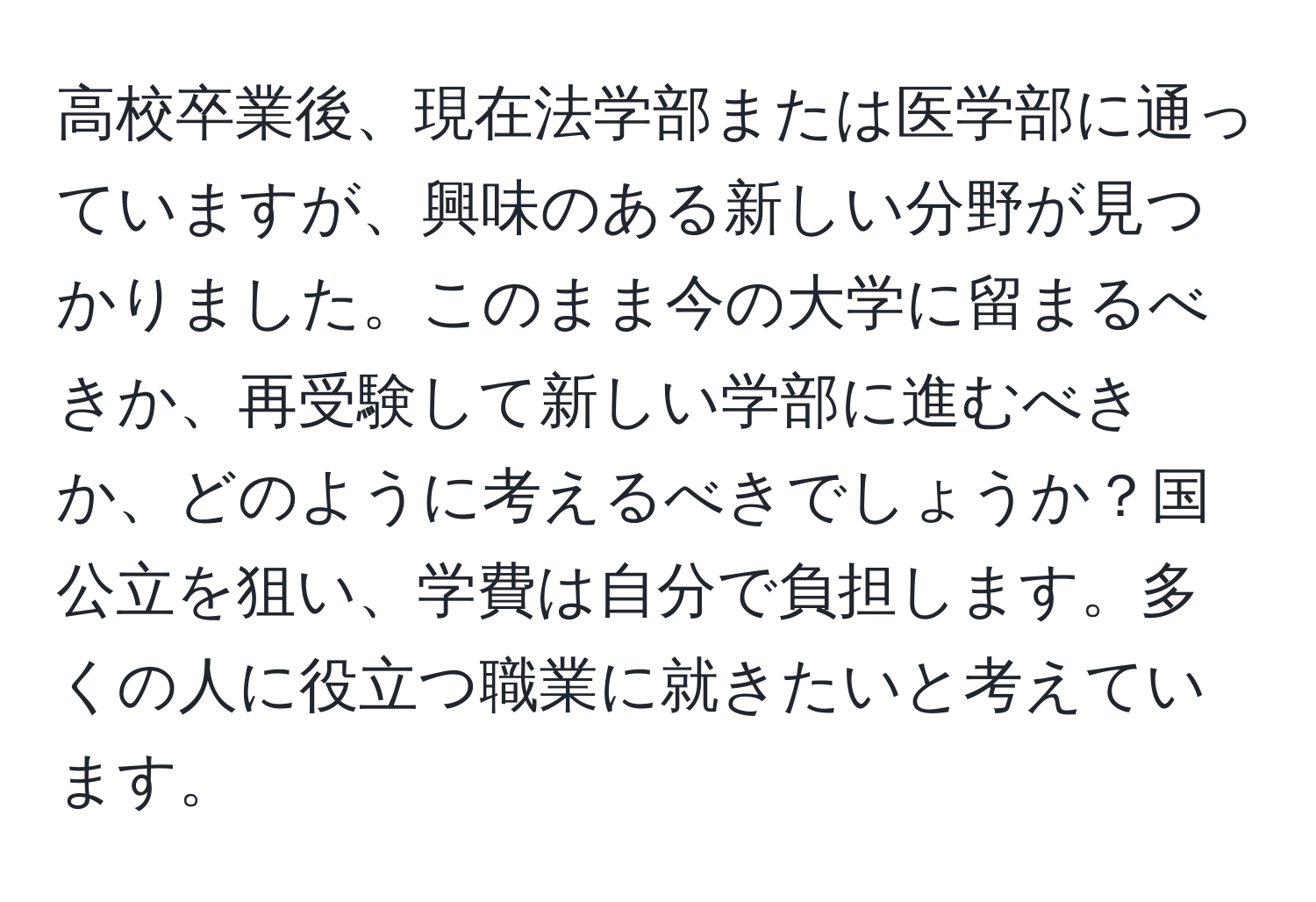 高校卒業後、現在法学部または医学部に通っていますが、興味のある新しい分野が見つかりました。このまま今の大学に留まるべきか、再受験して新しい学部に進むべきか、どのように考えるべきでしょうか？国公立を狙い、学費は自分で負担します。多くの人に役立つ職業に就きたいと考えています。